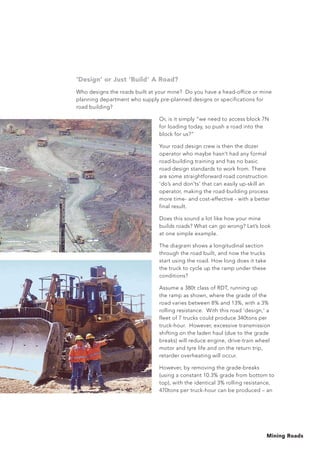Mining Roads
'Design’ or Just ‘Build’ A Road?
Who designs the roads built at your mine? Do you have a head-office or mine
planning department who supply pre-planned designs or specifications for
road building?
Or, is it simply “we need to access block 7N
for loading today, so push a road into the
block for us?”
Your road design crew is then the dozer
operator who maybe hasn’t had any formal
road-building training and has no basic
road design standards to work from. There
are some straightforward road construction
‘do’s and don’ts’ that can easily up-skill an
operator, making the road-building process
more time- and cost-effective - with a better
final result.
Does this sound a lot like how your mine
builds roads? What can go wrong? Let’s look
at one simple example.
The diagram shows a longitudinal section
through the road built, and now the trucks
start using the road. How long does it take
the truck to cycle up the ramp under these
conditions?
Assume a 380t class of RDT, running up
the ramp as shown, where the grade of the
road varies between 8% and 13%, with a 3%
rolling resistance. With this road ‘design,’ a
fleet of 7 trucks could produce 340tons per
truck-hour. However, excessive transmission
shifting on the laden haul (due to the grade
breaks) will reduce engine, drive-train wheel
motor and tyre life and on the return trip,
retarder overheating will occur.
However, by removing the grade-breaks
(using a constant 10.3% grade from bottom to
top), with the identical 3% rolling resistance,
470tons per truck-hour can be produced – an
 