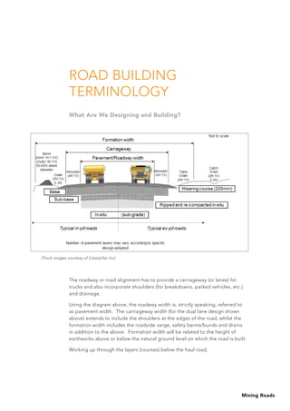 Mining Roads
Road Building
Terminology
What Are We Designing and Building?
The roadway or road alignment has to provide a carriageway (or lanes) for
trucks and also incorporate shoulders (for breakdowns, parked vehicles, etc.)
and drainage.
Using the diagram above, the roadway width is, strictly speaking, referred to
as pavement width. The carriageway width (for the dual lane design shown
above) extends to include the shoulders at the edges of the road, whilst the
formation width includes the roadside verge, safety berms/bunds and drains
in addition to the above. Formation width will be related to the height of
earthworks above or below the natural ground level on which the road is built.
Working up through the layers (courses) below the haul road;
(Truck images courtesy of Caterpillar Inc)
 