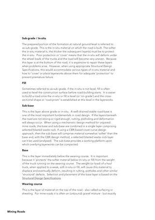 Mining Roads
Sub-grade / In-situ
The prepared portion of the formation at natural ground level is referred to
as sub-grade. This is the in-situ material on which the road is built. The softer
the in-situ material is, the thicker the subsequent layer(s) must be to protect
the in-situ. Poor protection or 'cover' means that the in-situ will deform under
the wheel loads of the trucks and the road will become very uneven. Because
this layer is at the bottom of the road, it is expensive to repair these layers
when problems arise. However, when using appropriate Structural Design
Specifications, this would accommodate various types of in-situ material and
how to 'cover' or place layerworks above them for adequate 'protection' to
prevent premature failure.
Fill
Sometimes referred to as sub-grade, if the in-situ is not level, fill is often
used to level the construction surface before road-building starts. It is easier
to build a road once the in-situ or fill is level (or 'on-grade') and the cross-
sectional shape or 'road-prism' is established at this level in the layerworks.
Sub-base
This is the layer above grade or in-situ. A well-drained stable road base is
one of the most important fundamentals in road design. If the layers beneath
the road are not strong or rigid enough, rutting, potholing and deformation
will always occur. When using a mechanistic design method for unpaved
mine roads, the base and sub-base are combined in a single layer comprising
selected blasted waste rock. If using a CBR-based cover-curve design
approach, then the sub-base will comprise material somewhat ‘softer’ than the
base and, with the CBR design method, a selected blasted waste rock layer
can't be used (analysed). The sub-base provides a working platform upon
which overlying layerworks can be compacted.
Base
This is the layer immediately below the wearing course. It is important
because it ‘protects’ the softer material below (in-situ or fill) from the weight
of the truck running on the wearing course. The weight (or load) of a haul
truck, when applied to a weak, soft in-situ or fill, will cause this material to
displace and eventually deform, resulting in rutting, potholes and other similar
‘structural’ defects. Selection and placement of the base layer is based on the
Structural Design Specifications.
Wearing course
This is the layer of material on the top of the road - also called surfacing or
sheeting. For mine roads it is often an (unbound) gravel mixture - but exactly
 