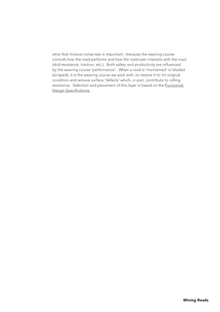 Mining Roads
what that mixture comprises is important - because the wearing course
controls how the road performs and how the road-user interacts with the road
(skid resistance, traction, etc.). Both safety and productivity are influenced
by the wearing course 'performance'. When a road is 'maintained' or bladed
(scraped), it is the wearing course we work with, to restore it to it’s original
condition and remove surface ‘defects’ which, in part, contribute to rolling
resistance. Selection and placement of this layer is based on the Functional
Design Specifications.
 