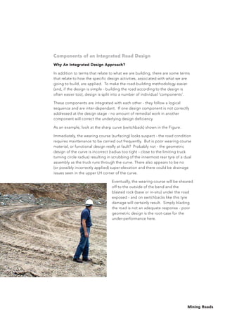 Mining Roads
Components of an Integrated Road Design
Why An Integrated Design Approach?
In addition to terms that relate to what we are building, there are some terms
that relate to how the specific design activities, associated with what we are
going to build, are applied. To make the road-building methodology easier
(and, if the design is simple - building the road according to the design is
often easier too), design is split into a number of individual ‘components’.
These components are integrated with each other - they follow a logical
sequence and are inter-dependant. If one design component is not correctly
addressed at the design stage - no amount of remedial work in another
component will correct the underlying design deficiency.
As an example, look at the sharp curve (switchback) shown in the Figure.
Immediately, the wearing course (surfacing) looks suspect - the road condition
requires maintenance to be carried out frequently. But is poor wearing course
material, or functional design really at fault? Probably not - the geometric
design of the curve is incorrect (radius too tight - close to the limiting truck
turning circle radius) resulting in scrubbing of the innermost rear tyre of a dual
assembly as the truck runs through the curve. There also appears to be no
(or possibly incorrectly applied) super-elevation and there could be drainage
issues seen in the upper LH corner of the curve.
Eventually, the wearing course will be sheared
off to the outside of the bend and the
blasted rock (base or in-situ) under the road
exposed - and on switchbacks like this tyre
damage will certainly result. Simply blading
the road is not an adequate response - poor
geometric design is the root-case for the
under-performance here.
 