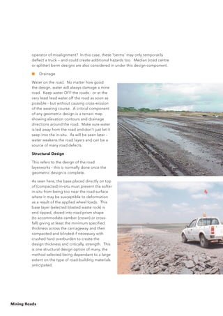 Mining Roads
operator of misalignment? In this case, these 'berms' may only temporarily
deflect a truck – and could create additional hazards too. Median (road centre
or splitter) berm designs are also considered in under this design component.
■	 Drainage
Water on the road. No matter how good
the design, water will always damage a mine
road. Keep water OFF the roads - or at the
very least lead water off the road as soon as
possible - but without causing cross-erosion
of the wearing course. A critical component
of any geometric design is a terrain map
showing elevation contours and drainage
directions around the road. Make sure water
is led away from the road and don't just let it
seep into the in-situ. As will be seen later -
water weakens the road layers and can be a
source of many road defects.
Structural Design
This refers to the design of the road
layerworks - this is normally done once the
geometric design is complete.
As seen here, the base placed directly on top
of (compacted) in-situ must prevent the softer
in-situ from being too near the road surface
where it may be susceptible to deformation
as a result of the applied wheel loads. This
base layer (selected blasted waste rock) is
end tipped, dozed into road prism shape
(to accommodate camber (crown) or cross-
fall) giving at least the minimum specified
thickness across the carriageway and then
compacted and blinded if necessary with
crushed hard overburden to create the
design thickness and critically, strength. This
is one structural design option of many, the
method selected being dependant to a large
extent on the type of road-building materials
anticipated.
 