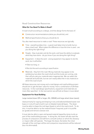 Mining Roads
Road Construction Resources
What Do You Need To Make A Road?
A road is built according to a design, and that design forms the basis of:
■	 Construction recommendations (what you should do), and
■	 Method specifications (how you should do it).
You also need resources to make a road. These resources are typically:
■	 Time - everything takes time - a good road takes time to build, but so
does a bad road. What makes the difference is how the time is used - are
you doing the right thing?
■	 People - they must plan and do the work, and have the ability to evaluate
what they have done - do you know if you are doing the right thing?
■	 Equipment - it does the work - wrong equipment may appear to do the
work, but it will either:
	 • Take too long, or
	 • Not do the work according to specification.
■	 Materials - they form the road. Wrong materials may appear to be
satisfactory, but when the road is built and the trucks are running, only
then will you see your materials were inappropriate. We can select the
materials we build with, but we can’t easily select the in-situ material on
which the road is built.
All these resources cost money and a road design and road building project
should aim to get the best ‘value for money’ from a combination of all these
resources. In the road design specifications, equipment and materials are
most often specified. In the next section we will look at these in more detail.
Equipment For Road Building
Large tracked dozer (D9 or larger, 45t, 300kW) and large wheel dozer (assist)
Used primarily for ripping and shaping in-situ and selected blasted waste rock
base or in-situ (if road is built in-pit on blasted material) layers. The dozer
must be able to shape the rock layer (base) on which the road is built. To do
this, it must be able to rip the material loose if required, push it to profile
(or grade) and remove oversize rock.
It must also be able to open and spread material tipped by dump trucks as
part of the road building process. In doing this, the dozer will also start the
process of compaction and will form a smooth surface on which the vibratory
or impact roller will operate. The larger the dozer, the better the initial
strength of the rock layer will be and compaction requirements will be reduced
(but not eliminated).
 