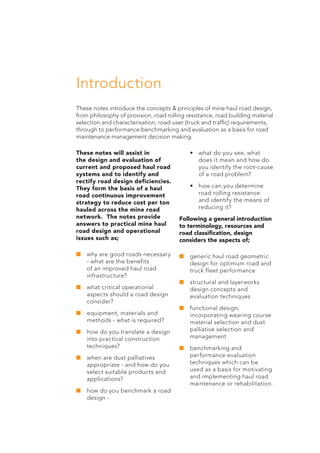 Introduction
These notes introduce the concepts & principles of mine haul road design,
from philosophy of provision, road rolling resistance, road building material
selection and characterisation, road-user (truck and traffic) requirements,
through to performance benchmarking and evaluation as a basis for road
maintenance management decision making.
These notes will assist in
the design and evaluation of
current and proposed haul road
systems and to identify and
rectify road design deficiencies.
They form the basis of a haul
road continuous improvement
strategy to reduce cost per ton
hauled across the mine road
network. The notes provide
answers to practical mine haul
road design and operational
issues such as;
■	why are good roads necessary
- what are the benefits
of an improved haul road
infrastructure?
■	what critical operational
aspects should a road design
consider?
■	equipment, materials and
methods - what is required?
■	how do you translate a design
into practical construction
techniques?
■	when are dust palliatives
appropriate - and how do you
select suitable products and
applications?
■	how do you benchmark a road
design -
	 •	 what do you see, what
does it mean and how do
you identify the root-cause
of a road problem?
	 •	 how can you determine
road rolling resistance
and identify the means of
reducing it?
Following a general introduction
to terminology, resources and
road classification, design
considers the aspects of;
■	generic haul road geometric
design for optimum road and
truck fleet performance
■	structural and layerworks
design concepts and
evaluation techniques
■	functional design,
incorporating wearing course
material selection and dust
palliative selection and
management
■	benchmarking and
performance evaluation
techniques which can be
used as a basis for motivating
and implementing haul road
maintenance or rehabilitation.
 