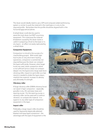 Mining Roads
The dozer would ideally need to use a GPS and computer-aided earthmoving
system or similar to push the material in the road base or in-situ to the
required profile. Remember that this profile should be aligned both in the
horizontal and vertical planes.
A wheel dozer could also be used to
assist the track dozer, but NOT as primary
equipment. This is because the material
breakdown caused by the dozer tracks is
useful in preparing a finish to the base or in-
situ layers - an effect not easily replicated by
a wheel dozer.
Compaction Equipment.
Compaction is critical to the success of a
road-building project. With small, light
haul trucks on very short-term hauling
operations, compaction is sometimes not
required because the dozer can compact
the layers sufficiently. However, when larger
trucks are used, dozer compaction alone
is not sufficient (since it does not compact
deeper into the layers) and a large steel drum
vibrating roller, impact (or grid roller as a last
resort) is needed to shake the layers down,
interlock the material, increase it’s density
and ultimately it’s strength.
Vibratory roller
A large vibratory roller (230kN vibratory force)
can assist in layer compaction - especially
gravelly in-situ, fill, sub-base, base and
wearing course. For the wearing course, a
vibratory roller can be used with or without
vibration, to compact the material. It is
superior to any other type of compaction
equipment in this layer.
Impact roller
Preferably, a large impact roller should be
used for layerworks (especially selected
blasted rock base layer) compaction - the
advantage with this type of equipment is the
 
