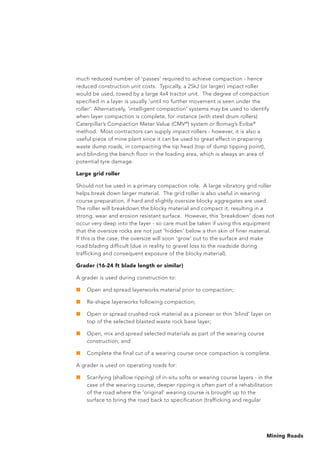 Mining Roads
much reduced number of ‘passes’ required to achieve compaction - hence
reduced construction unit costs. Typically, a 25kJ (or larger) impact roller
would be used, towed by a large 4x4 tractor unit. The degree of compaction
specified in a layer is usually ‘until no further movement is seen under the
roller’. Alternatively, ‘intelligent compaction’ systems may be used to identify
when layer compaction is complete, for instance (with steel drum rollers)
Caterpillar’s Compaction Meter Value (CMV®
) system or Bomag’s Evibe®
method. Most contractors can supply impact rollers - however, it is also a
useful piece of mine plant since it can be used to great effect in preparing
waste dump roads, in compacting the tip head (top of dump tipping point),
and blinding the bench floor in the loading area, which is always an area of
potential tyre damage.
Large grid roller
Should not be used in a primary compaction role. A large vibratory grid roller
helps break down larger material. The grid roller is also useful in wearing
course preparation, if hard and slightly oversize blocky aggregates are used.
The roller will breakdown the blocky material and compact it, resulting in a
strong, wear and erosion resistant surface. However, this ‘breakdown’ does not
occur very deep into the layer - so care must be taken if using this equipment
that the oversize rocks are not just ‘hidden’ below a thin skin of finer material.
If this is the case, the oversize will soon ‘grow’ out to the surface and make
road blading difficult (due in reality to gravel loss to the roadside during
trafficking and consequent exposure of the blocky material).
Grader (16-24 ft blade length or similar)
A grader is used during construction to:
■	 Open and spread layerworks material prior to compaction;
■	 Re-shape layerworks following compaction;
■	 Open or spread crushed rock material as a pioneer or thin 'blind' layer on
top of the selected blasted waste rock base layer;
■	 Open, mix and spread selected materials as part of the wearing course
construction; and
■	 Complete the final cut of a wearing course once compaction is complete.
A grader is used on operating roads for:
■	 Scarifying (shallow ripping) of in-situ softs or wearing course layers - in the
case of the wearing course, deeper ripping is often part of a rehabilitation
of the road where the 'original' wearing course is brought up to the
surface to bring the road back to specification (trafficking and regular
 