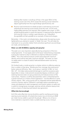 Mining Roads
blading often results in a build-up of fines in the upper 50mm of the
wearing course over time, which causes the wearing course material to
depart significantly from the original design specifications); and
■	 Routine road maintenance to blade (scrape) a road wearing course and
redistribute the wearing course evenly across the road - for this work,
highly skilled operators are required, often together with a laser- or GPS-
guided levelling system to assist the operator in keeping his/her alignment
and cross-fall, crown or camber, super-elevation, etc. Caterpillar’s
Accugrade® and Opti-grade® are an example of these technologies.
Remember - if the road is not already damp, always water the wearing course
lightly before you attempt to ‘grade’ or ‘blade’ the road. This will make the
road easier to cut, provide a better finish and where significant cuts and drops
are made, aid recompaction.
Water car with 50-80klitre capacity and spray-bar
The water car is very important, especially during compaction of the (non
rocky) layerworks. It must apply water to the loose material being compacted,
to bring the material to what is referred to as Optimum Moisture Content
(OMC). This is the material moisture content associated with maximum
density, and as will be seen later, maximum strength. The water car need
not apply water to a base (if used) of selected blasted waste rock during
compaction.
On finished roads, a nozzle spray-bar is a better solution to effective watering
than is a plate or drop spray. Nozzles give finer coverage, less soaking and
better watercart efficiency. Also - try to spray in ‘patches’ of 50m ‘on’ and
50m ‘off’ - this helps reduce potential damage to road from excessive water
(especially on ramps; it also prevents excessively slippery conditions). Light
watering improves water car spray productivity and reduces erosion of the
road surface. However, as will be discussed later, water is inherently bad for
a gravel road and, as a means of dust suppression - not that effective in some
climatic regions. Also, using a pump with an integrated vehicle speed-delivery
control to maintain approx. 0.5litres/m2
road helps reduce overwatering on
ramps and adopting an asset management and location system on water-cars
is useful to manage spray coverages, optimise vehicle utilisation (spray-time)
and as a means of reducing road network dust generation.
Offset disc harrow plough
An 8-10m wide offset disc harrow should be used for scarifying and mixing
wearing course materials. A 4-wheel drive tractor tow unit (minimum 25kW
per meter harrow width) is used with the plough. Where a mix of two or
more materials is required to make a suitable wearing course, mixing is
 