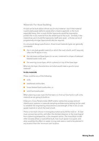 Mining Roads
Materials For Road Building
A road can be built above almost any (in-situ) material - but if that material
is particularly weak (deforms easily when a load is applied), or the truck
especially heavy, then a much thicker layerworks would be required to
protect the in-situ material from the wheel load of the truck. Similarly, if the
material we use to build the layerworks itself were weak - a thicker series of
progressively stronger layers would also be required.
In a structural design specification, three broad materials types are generally
considered:
■	 the in-situ (sub-grade) material on which the road is built, and if required,
often the fill above in-situ;
■	 the sub-base and base layers (or as one, combined in a layer of selected
blasted waste rock); and
■	 the wearing course layer, which is placed on top of the base layer.
What are the layer characteristics and what would make a good or poor
material?
In-situ materials
These could be any of the following:
■	 soils;
■	 weathered overburden;
■	 loose blasted hard overburden; or
■	 solid hard overburden.
When planning a new road, the first task is to find out how hard or soft is the
material we are going to build on.
A Dynamic Cone Penetrometer (DCP) and/or centre-line surveys and soil
classification systems or materials sampling and laboratory testing can be used
to establish the engineering characteristics and strength of the in-situ or sub-
grade material on which the road is built.
There is not much choice in mining about what we build the road on. A road
must connect two points, and often the shortest distance, or the most logical
from a planning perspective, is the cheapest option. The mine block model
often dictates where a road will be built, how much space it occupies, and
what would be the effect on waste mining costs were a road to be planned in
any location than the ‘minimum cost’ location.
 