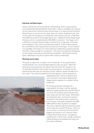 Mining Roads
Sub-base and Base layers
Using a mechanistic structural design methodology, where a good quality
(non-weathered) selected blasted overburden / waste is available, this material
can be used as the combined base and sub-base. It is important that the blast
block chosen as a source for this layer does not contain weathered rock, clay
or soil, since for this layer we need blocky, hard material, with just a little (less
than 20%) fine material. The largest block size is ideally 2/3 of the design layer
thickness, which is usually between 200-300mm maximum. Any larger, and it
is difficult to compact these boulders and they form a high spot in the layer
surrounded by a ring of soft uncompacted material. It also makes shaping
the road difficult when large blocks protrude out of the layer. If such material
is unavailable, then layers are constructed from selected excavated materials
that offer a high strength on compaction. The choice of materials will depend
on the quality, comparative cost and local availability. With these material
types, stabilisation may be an option when used as a base layer.
Wearing course layer
This layer is made from a single or mix of materials. In the specifications
introduced later, two recommended selection areas are given. When the
wearing course parameters are determined, the result (of a single or mix
of materials) should lie within these recommendations. If it does not, the
specifications also give an indication of what ‘defects’ would normally occur
as a result. The recommended limits for the selection of this material are
established both in terms of performance
and minimised road surface degeneration
(degeneration equates to increased rolling
resistance).
To achieve good layer strength, the
material(s) for this layer must be carefully
selected. Highly weathered rock will make for
too much fine material, which will give very
poor results and too soft a layer. Remember,
we need hard, wear- and erosion-resistant
materials for the large trucks to operate on.
For this layer, a strength of greater than 80%
CBR (California Bearing Ratio) is needed.
This value is determined from laboratory tests
of the material or by DCP Probing. If the mix
is not correct, it can be too fine and will be
slippery and dusty, or too unbound, when
it will produce loose stones, corrugations,
ravelling and, in both cases, rapidly increasing
rolling resistance and operational risks once
the road is trafficked.
 