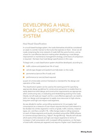 Mining Roads
DEVELOPING A HAUL
ROAD CLASSIFICATION
SYSTEM
Haul Road Classification
In a truck-based haulage system, the roads themselves should be considered
an asset in a similar manner to the trucks that operate on them. Since not all
roads comprising the mine network of roads fulfil the same function, and as
a basis for cost-effective decision-making when developing a road design,
improvement or maintenance management strategy, some basis of comparison
is required - the basic haul road design specifications in this case.
To begin with, a road classification system should be developed, according to:
■	 traffic volume anticipated over life of road;
■	 vehicle type (largest anticipated truck fully laden on the road);
■	 permanence (service life of road); and
■	 performance (or service) level required.
as part of a mine-wide common framework or standard for the design and
operation of the roads.
The classification system can be used as the starting point for specifying
appropriate design guidelines for construction personnel, to enable them to
easily determine what design and construction requirements are appropriate
when constructing new, or evaluating and rehabilitating existing mine roads.
Clearly, not all roads are ‘equal’ and for a cost effective approach, we need to
tailor our design and management to apply more resources to high volume,
long-term and high cost-impact road segments.
As was alluded to earlier, using rolling resistance (or it’s surrogate, fuel
consumption) as a measure of cost-impact requires the haul road network to
be divided into similar segments in terms of grade, traffic volumes, material
types, etc. and then a small (+1%, +2%) change made to rolling resistance
on each of these segments and results simulated using either OEM software
or commercial equivalents (e.g. Talpac®
, Runge Mining). Results will indicate
which parts of the network are high cost-impact segments (in terms of
increases in fuel consumption with increased rolling resistance, on the basis
of total traffic volumes per segment) and require a higher road ‘classification’
 