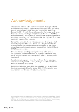 Mining Roads
Acknowledgements
The contents of these notes stem from research, development and
mine-site application work supported by industry partners and clients,
both in South Africa and internationally. In particular, AngloCoal,
Exxaro Coal, De Beers, Debswana, Xstrata, the Technology and Human
Resources for Industry Programme (DTI South Africa) and the Mine
Health and Safety Council of South Africa. Further acknowledgement is
also given to the Fulbright Commission (USA) and CDC-NIOSH for their
support in aspects of the research.
Parts of the content included in this course were developed out of
research programs of the Mine Health and Safety Council: Safety
in Mines Research Advisory Committee (South Africa). The author
gratefully acknowledges the support received from the SIMRAC and
SIMOT sub-committees.
Prof Alex T Visser (Civil Engineering, University of Pretoria) is
acknowledged for his contributions as colleague with whom many
of the haul road design and management concepts were originally
developed.
Contributions to aspects of the mine haul road design techniques
described here, by Profs GA Fourie, PS Heyns and RAF Smith from
Pretoria University, South Africa.
Finally, the Caterpillar Foundation (for the award of a G2A grant to
Curtin University WA School of Mines, (2010-2011)for assisting with
development and delivery of this training material.
Whilst the author and publisher have made every effort to ensure the accuracy of the information presented herein, no warranty
is given in respect of its accuracy, correctness or suitability. It is the responsibility of the reader to evaluate the appropriateness
of particular information and methods or guidelines presented herein, in the context of actual conditions and situations and
with due consideration to the necessity to temper this information with site-specific modifications and any overriding regulatory
requirements. The author and publisher cannot be held responsible for any typographical or other errors and omissions in these
notes and accept no liability for any consequences arising out of the use of the information presented herein.
 