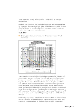 Mining Roads
Selecting and Using Appropriate Truck Data in Design
Guidelines
Once the road categories have been determined, the key performance data
for those truck types using the road needs to be established. Below are some
of the key data to be considered, and how each piece of data is integrated
into the four design components discussed.
Gradeability
■	 Engine, power train, transmission/wheel motor options and altitude
corrections
The gradeability (refer propulsion or propulsion trolley line) of the truck will
determine the optimum gradient of the haul road - but only where this can
be accommodated from a mine planning perspective. Long flat hauls can
be just as slow (in terms of total travel time) as short steep hauls, and there
is an optimum grade (specified in terms of effective resistance (grade plus
rolling resistance) which minimises overall (laden, against the grade) haul
times. This optimum grade should be adopted for the basics of the geometric
(ramp) design and careful note should be taken of its sensitivity to changes in
rolling resistance. As mentioned previously, a good rule of thumb is that a 1%
increase in rolling resistance on a 10% grade equates to about 10%-13% loss
of speed.
Gradeability data will also indicate maximum speed of a truck under laden or
unladen conditions and where braking is not the limiting speed factor, about
85% of this top speed should be used for design purposes - why slow-up
 