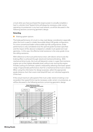 Mining Roads
a truck when you have purchased the engine power to actually complete a
haul in a shorter time? Speed limits will always be necessary under certain
operating circumstances in any haul road network, as will be discussed in the
following sections concerning geometric design.
Retarding
■	 Braking system options
The brake performance of a truck is a key road design consideration especially
when the truck is used in a laden-favourable (down-hill) grade configuration.
For more conventional laden-unfavourable (up-hill) configurations, brake
performance is only considered once the optimal grade has been specified
and the impact of this decision analysed on unladen truck speed and road
geometry. In this case, the effective total resistance is the ramp grade minus
the rolling resistance.
With reference to the truck performance chart, with electric-drive trucks the
braking effect is achieved through retard and mechanical braking.. With
mechanical drive trucks, the truck will descend a ramp in a gear that maintains
engine rpm at the highest allowable level, without over revving the engine.
If brake cooling oil overheats, speed is reduced by selecting next lower speed
range. A typical brake performance chart for a mechanical drive truck is shown.
When using this information for design purposes, select the appropriate
grade distance chart that covers total downhill haul, not individual segments
of the haul.
If the actual maximum safe speed of the truck under retard or braking is not
exceeded, then speed limits may be necessary under certain circumstances, as
will be discussed in the following sections concerning geometric design.
 