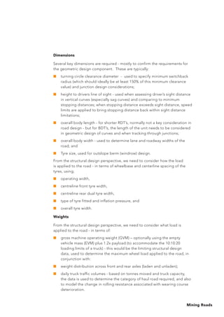 Mining Roads
Dimensions
Several key dimensions are required - mostly to confirm the requirements for
the geometric design component. These are typically:
■	 turning circle clearance diameter - used to specify minimum switchback
radius (which should ideally be at least 150% of this minimum clearance
value) and junction design considerations;
■	 height to drivers line of sight - used when assessing driver’s sight distance
in vertical curves (especially sag curves) and comparing to minimum
stopping distances; when stopping distance exceeds sight distance, speed
limits are applied to bring stopping distance back within sight distance
limitations;
■	 overall body length - for shorter RDT’s, normally not a key consideration in
road design - but for BDT’s, the length of the unit needs to be considered
in geometric design of curves and when tracking through junctions;
■	 overall body width - used to determine lane and roadway widths of the
road; and
■	 Tyre size, used for outslope berm (windrow) design.
From the structural design perspective, we need to consider how the load
is applied to the road - in terms of wheelbase and centerline spacing of the
tyres, using;
■	 operating width,
■	 centreline front tyre width,
■	 centreline rear dual tyre width,
■	 type of tyre fitted and inflation pressure, and
■	 overall tyre width.
Weights
From the structural design perspective, we need to consider what load is
applied to the road - in terms of:
■	 gross machine operating weight (GVM) – optionally using the empty
vehicle mass (EVM) plus 1.2x payload (to accommodate the 10:10:20
loading limits of a truck) - this would be the limiting structural design
data, used to determine the maximum wheel load applied to the road, in
conjunction with:
■	 weight distribution across front and rear axles (laden and unladen);
■	 daily truck traffic volumes - based on tonnes moved and truck capacity,
the data is used to determine the category of haul road required, and also
to model the change in rolling resistance associated with wearing course
deterioration.
 