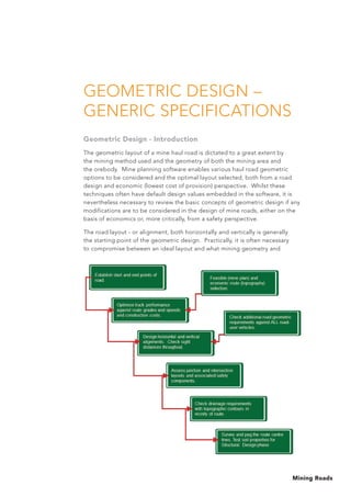 Mining Roads
GEOMETRIC DESIGN –
GENERIC SPECIFICATIONS
Geometric Design - Introduction
The geometric layout of a mine haul road is dictated to a great extent by
the mining method used and the geometry of both the mining area and
the orebody. Mine planning software enables various haul road geometric
options to be considered and the optimal layout selected, both from a road
design and economic (lowest cost of provision) perspective. Whilst these
techniques often have default design values embedded in the software, it is
nevertheless necessary to review the basic concepts of geometric design if any
modifications are to be considered in the design of mine roads, either on the
basis of economics or, more critically, from a safety perspective.
The road layout - or alignment, both horizontally and vertically is generally
the starting point of the geometric design. Practically, it is often necessary
to compromise between an ideal layout and what mining geometry and
 
