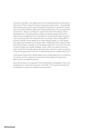 Mining Roads
economics will allow. Any departure from the ideal specifications will result in
reductions of both road and transport equipment performance. Considerable
data already exists pertaining good engineering practice in geometric design,
and many local standards apply, specifically developed for the local operating
environment. Generic concepts are used as the basis of the design criteria
developed here. Broadly speaking, safety and good engineering practice
require haul road alignment to be designed to suit all vehicle types using the
road, operating within the safe performance envelope of the vehicle (85% of
maximum design vehicle speed as an upper design speed), or, at the speed
limit applied as dictated by the design itself. Ideally, geometric layout should
allow the vehicles to operate up to the design speed, but since the same road
is used for laden and unladen haulage, there is often the need to minimize
laden travel times through appropriate geometric alignment, whilst accepting
compromise (generally in the form of speed limits) on the unladen return haul.
The process of geometric design begins with a simple objective of connecting
two points, and this objective is improved incrementally as the geometric
specifications are applied and met.
Once the process of conceptual to final road design is completed, it has to be
translated into construction activities in the field. This is where the skills and
knowledge of construction staff becomes important.
 