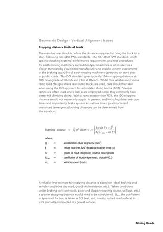 Mining Roads
Geometric Design - Vertical Alignment Issues
Stopping distance limits of truck
The manufacturer should confirm the distances required to bring the truck to a
stop, following ISO 3450:1996 standards. The ISO 3450:1996 standard, which
specifies braking systems’ performance requirements and test procedures
for earth-moving machinery and rubber-tyred machines is often used as a
design standard by equipment manufacturers, to enable uniform assessment
of the braking capability of earth-moving machinery operating on work sites
or public roads. This ISO standard gives typically 114m stopping distance at
10% downgrade at 50km/h and 73m at 40km/h. Whilst this satisfies most mine
ramp road designs where rear-dump trucks are used, care should be taken
when using the ISO approach for articulated dump trucks (ADT). Steeper
ramps are often used where ADT’s are employed, since they commonly have
better hill climbing ability. With a ramp steeper than 10%, the ISO stopping
distance would not necessarily apply. In general, and including driver reaction
times and importantly, brake system activations times, practical retard
unassisted (emergency) braking distances can be determined from
the equation;
A reliable first estimate for stopping distance is based on ‘ideal’ braking and
vehicle conditions (dry road, good skid resistance, etc.). When conditions
under braking vary (wet roads, poor and slippery wearing course, spillage, etc.)
a greater stopping distance would need to be considered. Umin, the coefficient
of tyre-road friction, is taken as 0.3 (wet, soft, muddy, rutted road surface) to
0.45 (partially-compacted dry gravel surface).
( )
( )
+
++=
sin2
sin
sindistanceStopping
min
2
2
2
1
Ug
vgt
tvgt o
o
where;
g = acceleration due to gravity (m/s
2
)
t = driver reaction AND brake activation time (s)
= grade of road (degrees) positive downgrade
Umin = coefficient of friction tyre-road, typically 0,3
vo = vehicle speed (m/s)
!
 