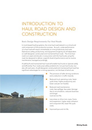 Mining Roads
INTRODUCTION TO
HAUL ROAD DESIGN AND
CONSTRUCTION
Basic Design Requirements For Haul Roads
In truck-based hauling systems, the mine haul road network is a critical and
vital component of the production process. As such, under-performance
of a haul road will impact immediately on mine productivity and costs.
Operations safety, productivity, and equipment longevity are all dependent
on well-designed, constructed and maintained haul roads. The mine haul
road is an asset and should, in conjunction with the haul trucks using the
road, be designed to deliver a specific level of performance and its routine
maintenance managed accordingly.
A well-built and maintained haul road will enable haul trucks to operate safely
and efficiently. Poor roads pose safety problems for not just haul trucks, but
also all road-users. A well-designed, constructed and maintained haul road has
significant advantages for a mining operation, not the least of which are:
■	 The provision of safer driving conditions
and a reduction in traffic hazards;
■	Reduced truck operating costs, faster
cycle times: higher productivity and
lower cost per ton hauled;
■	Reduced road maintenance
costs, less spillage, less water damage
due to accumulation, reduced dustiness
and longer
road service life;
■	Less stress on drive train, tyres, frame
and suspension: higher asset utilisation
and component life, lower life-cycle
costs;
■	 Improved tyre and rim life.
 