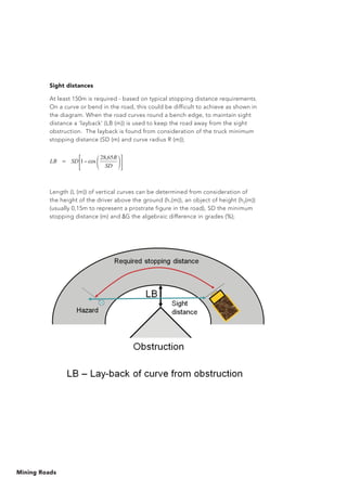 Mining Roads
Sight distances
At least 150m is required - based on typical stopping distance requirements.
On a curve or bend in the road, this could be difficult to achieve as shown in
the diagram. When the road curves round a bench edge, to maintain sight
distance a ‘layback’ (LB (m)) is used to keep the road away from the sight
obstruction. The layback is found from consideration of the truck minimum
stopping distance (SD (m) and curve radius R (m));
Length (L (m)) of vertical curves can be determined from consideration of
the height of the driver above the ground (h1(m)), an object of height (h2(m))
(usually 0,15m to represent a prostrate figure in the road), SD the minimum
stopping distance (m) and G the algebraic difference in grades (%);
=
SD
R
SDLB
65,28
cos1
 