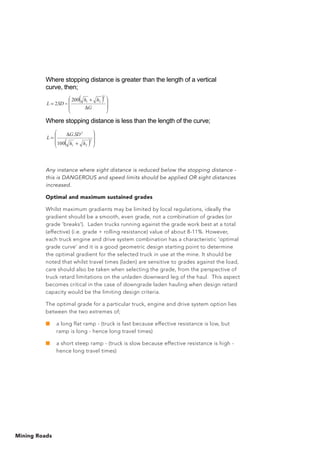 Mining Roads
Any instance where sight distance is reduced below the stopping distance -
this is DANGEROUS and speed limits should be applied OR sight distances
increased.
Optimal and maximum sustained grades
Whilst maximum gradients may be limited by local regulations, ideally the
gradient should be a smooth, even grade, not a combination of grades (or
grade ‘breaks'). Laden trucks running against the grade work best at a total
(effective) (i.e. grade + rolling resistance) value of about 8-11%. However,
each truck engine and drive system combination has a characteristic ‘optimal
grade curve’ and it is a good geometric design starting point to determine
the optimal gradient for the selected truck in use at the mine. It should be
noted that whilst travel times (laden) are sensitive to grades against the load,
care should also be taken when selecting the grade, from the perspective of
truck retard limitations on the unladen downward leg of the haul. This aspect
becomes critical in the case of downgrade laden hauling when design retard
capacity would be the limiting design criteria.
The optimal grade for a particular truck, engine and drive system option lies
between the two extremes of;
■	 a long flat ramp - (truck is fast because effective resistance is low, but
ramp is long - hence long travel times)
■	 a short steep ramp - (truck is slow because effective resistance is high -
hence long travel times)
Where stopping distance is greater than the length of a vertical
curve, then;
( )+
=
G
hh
SDL
2
21200
2
Where stopping distance is less than the length of the curve;
( )+
= 2
21
2
100
.
hh
SDG
L
 