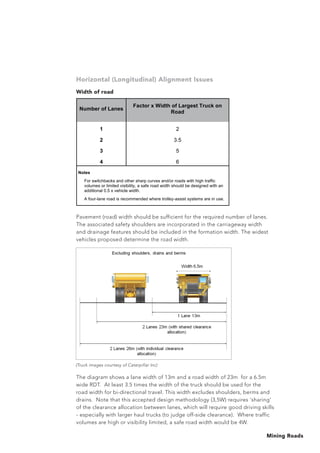 Mining Roads
The diagram shows a lane width of 13m and a road width of 23m for a 6.5m
wide RDT. At least 3.5 times the width of the truck should be used for the
road width for bi-directional travel. This width excludes shoulders, berms and
drains. Note that this accepted design methodology (3,5W) requires ‘sharing’
of the clearance allocation between lanes, which will require good driving skills
- especially with larger haul trucks (to judge off-side clearance). Where traffic
volumes are high or visibility limited, a safe road width would be 4W.
Horizontal (Longitudinal) Alignment Issues
Width of road
Pavement (road) width should be sufficient for the required number of lanes.
The associated safety shoulders are incorporated in the carriageway width
and drainage features should be included in the formation width. The widest
vehicles proposed determine the road width.
Number of Lanes
Factor x Width of Largest Truck on
Road
1 2
2 3.5
3 5
4 6
Notes
For switchbacks and other sharp curves and/or roads with high traffic
volumes or limited visibility, a safe road width should be designed with an
additional 0.5 x vehicle width.
A four-lane road is recommended where trolley-assist systems are in use.
(Truck images courtesy of Caterpillar Inc)
 