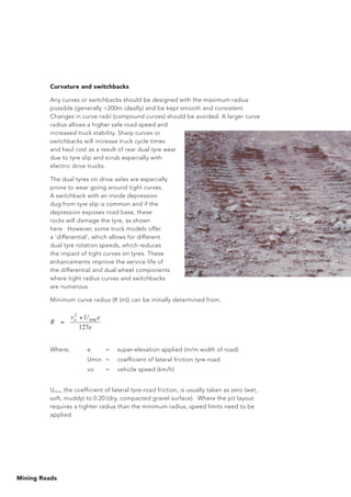 Mining Roads
Curvature and switchbacks
Any curves or switchbacks should be designed with the maximum radius
possible (generally 200m ideally) and be kept smooth and consistent.
Changes in curve radii (compound curves) should be avoided. A larger curve
radius allows a higher safe road speed and
increased truck stability. Sharp curves or
switchbacks will increase truck cycle times
and haul cost as a result of rear dual tyre wear
due to tyre slip and scrub especially with
electric drive trucks.
The dual tyres on drive axles are especially
prone to wear going around tight curves.
A switchback with an inside depression
dug from tyre slip is common and if the
depression exposes road base, these
rocks will damage the tyre, as shown
here. However, some truck models offer
a ‘differential’, which allows for different
dual tyre rotation speeds, which reduces
the impact of tight curves on tyres. These
enhancements improve the service life of
the differential and dual wheel components
where tight radius curves and switchbacks
are numerous.
Minimum curve radius (R (m)) can be initially determined from;
Where; 	 e	 = 	 super-elevation applied (m/m width of road)
		 Umin	 =	 coefficient of lateral friction tyre-road
		 vo	 =	 vehicle speed (km/h)
Umin, the coefficient of lateral tyre-road friction, is usually taken as zero (wet,
soft, muddy) to 0.20 (dry, compacted gravel surface). Where the pit layout
requires a tighter radius than the minimum radius, speed limits need to be
applied.
e
eUv
R o
127
min
2
+
=
Where; e = super-elevation applied (m/m width of road)
Umin = coefficient of friction tyre-road
vo = vehicle speed (km/h)
 