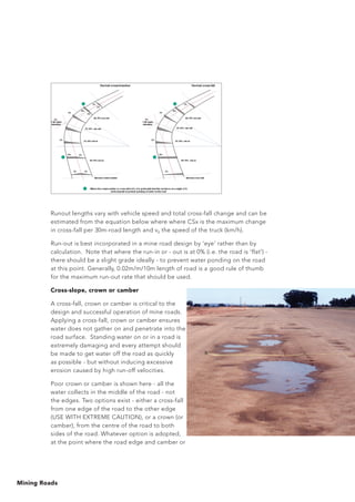 Mining Roads
Runout lengths vary with vehicle speed and total cross-fall change and can be
estimated from the equation below where where CSx is the maximum change
in cross-fall per 30m-road length and v0 the speed of the truck (km/h).
Run-out is best incorporated in a mine road design by ‘eye’ rather than by
calculation. Note that where the run-in or - out is at 0% (i.e. the road is ‘flat’) -
there should be a slight grade ideally - to prevent water ponding on the road
at this point. Generally, 0.02m/m/10m length of road is a good rule of thumb
for the maximum run-out rate that should be used.
Cross-slope, crown or camber
A cross-fall, crown or camber is critical to the
design and successful operation of mine roads.
Applying a cross-fall, crown or camber ensures
water does not gather on and penetrate into the
road surface. Standing water on or in a road is
extremely damaging and every attempt should
be made to get water off the road as quickly
as possible - but without inducing excessive
erosion caused by high run-off velocities.
Poor crown or camber is shown here - all the
water collects in the middle of the road - not
the edges. Two options exist - either a cross-fall
from one edge of the road to the other edge
(USE WITH EXTREME CAUTION), or a crown (or
camber), from the centre of the road to both
sides of the road. Whatever option is adopted,
at the point where the road edge and camber or
 