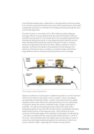 Mining Roads
Special consideration must be given to determining when to use the maximum
and minimum rates of cross-slope, crown or camber. Lower cross-slopes
are applicable to relatively smooth, compact road surfaces that can rapidly
dissipate surface water without the water penetrating into the road surface.
In situations where the surface is relatively rough, a larger cross slope is
advisable. On well-constructed gravel and crushed rock roads, with a
longitudinal grade of more than 3%, the 2% criterion is preferable. Excessive
slopes lead to erosion of the wearing course - which tends to be more
prominent at the outer edges of the road (due to the higher run-off velocity)
- and often coincident with the outer tyre path (wheel positions 1, 3  4) of
the truck. Care should be taken with higher rates of cross-slope or crown in
conjunction with steep longitudinal grades, the combination of which can
cause a vehicle to slide – especially with a slower moving vehicle.
cross-fall down-slopes meet, a table drain or drainage ditch must be provided.
It is critical to ensure that the drain forms part of the road formation and is well
compacted, to prevent run-off water from simply penetrating through the drain
and into the layerworks.
A camber (crown) or cross-slope of 2 to 3% is ideal, providing adequate
drainage without incurring adverse truck tyre and strut loading conditions.
A preference may exist for cross-slopes due to the envisaged equalized load
sharing and reduced tyre scrub. A cross-slope should be used with caution,
when the slope falls towards the outside of the bench (crest or outslope
position) as opposed to the bench toe side. Where a camber or crown is
selected - and where this leads to the possibility of trucks sliding in the
direction of the bench crest or outslope, or towards a large vertical drop -
large deflection berms /windrows should be placed at the road edge.
(Truck images courtesy of Caterpillar Inc)
 