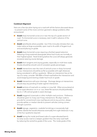 Mining Roads
Combined Alignment
Here are a few tips when laying out a road with all the factors discussed above
- to prevent some of the more common geometric design problems often
encountered.
■	 Avoid sharp horizontal curves at or near the top of a grade section of
road. If a horizontal curve is necessary, start it well in advance of the
vertical curve.
■	 Avoid switchbacks where possible - but if the mine plan dictates their use,
make radius as large as possible, open road to 4x width of largest truck
and avoid placing on grade.
■	 Avoid sharp horizontal curves requiring a (further) speed reduction
following a long sustained downgrade where haul trucks are normally at
their highest speed. Harsh braking before the curve will always generate
excessive wearing course damage.
■	 Avoid short tangents and varying grades, especially on multi-lane roads.
Grades should be smooth and of consistent grade percentages.
■	 Avoid intersections near the crest of vertical curves or sharp horizontal
curves. Intersections should be as flat as possible with sight distances
being considered in all four quadrants. Where an intersection lies at the
top of a ramp, consider 100-200m of level road before the intersection and
avoid stopping and starting a laden haul truck on grade.
■	 Avoid intersections with poor drainage. Drainage design at intersections
should stop any ponding of water against intersection.
■	 Avoid sections of road with no camber or cross-fall. Often encountered at
curve super-elevation run-in or -out, these flat sections should preferably
be at a 1-2% vertical grade to assist drainage.
■	 Avoid staggered crossroads or other multiple road junctions. Preference
should be given to 3-way over 4-way intersections. Re-align roads to
provide for conventional cross road layouts and at any junction, always
provide splitter or median islands to prevent vehicles cutting corners
through a junction.
■	 Avoid signage, vegetation, roadside furnishings or excessively high
splitter islands that would otherwise eventually limit sight distances in any
of the four quadrants required.
■	 Avoid having the inside (and lower) side of a super-elevated bench-
to-ramp access road at a steeper gradient than the ramp road itself,
by reducing the centerline grade of the curve. The inside grade of the
 