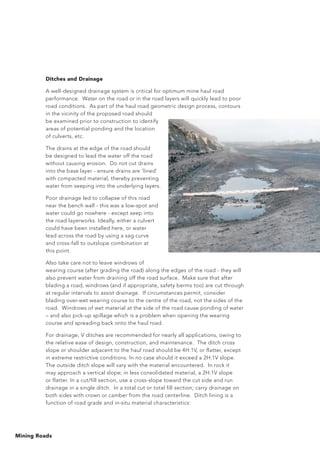 Mining Roads
Ditches and Drainage
A well-designed drainage system is critical for optimum mine haul road
performance. Water on the road or in the road layers will quickly lead to poor
road conditions. As part of the haul road geometric design process, contours
in the vicinity of the proposed road should
be examined prior to construction to identify
areas of potential ponding and the location
of culverts, etc.
The drains at the edge of the road should
be designed to lead the water off the road
without causing erosion. Do not cut drains
into the base layer - ensure drains are ‘lined’
with compacted material, thereby preventing
water from seeping into the underlying layers.
Poor drainage led to collapse of this road
near the bench wall - this was a low-spot and
water could go nowhere - except seep into
the road layerworks. Ideally, either a culvert
could have been installed here, or water
lead across the road by using a sag curve
and cross-fall to outslope combination at
this point.
Also take care not to leave windrows of
wearing course (after grading the road) along the edges of the road - they will
also prevent water from draining off the road surface. Make sure that after
blading a road, windrows (and if appropriate, safety berms too) are cut through
at regular intervals to assist drainage. If circumstances permit, consider
blading over-wet wearing course to the centre of the road, not the sides of the
road. Windrows of wet material at the side of the road cause ponding of water
– and also pick-up spillage which is a problem when opening the wearing
course and spreading back onto the haul road.
For drainage, V ditches are recommended for nearly all applications, owing to
the relative ease of design, construction, and maintenance. The ditch cross
slope or shoulder adjacent to the haul road should be 4H:1V, or flatter, except
in extreme restrictive conditions. In no case should it exceed a 2H:1V slope.
The outside ditch slope will vary with the material encountered. In rock it
may approach a vertical slope; in less consolidated material, a 2H:1V slope
or flatter. In a cut/fill section, use a cross-slope toward the cut side and run
drainage in a single ditch. In a total cut or total fill section; carry drainage on
both sides with crown or camber from the road centerline. Ditch lining is a
function of road grade and in-situ material characteristics:
 