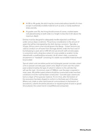 Mining Roads
■	 At 0% to 4% grade, the ditch may be constructed without benefit of a liner
except in extremely erodible material such as sand, or easily weathered
shale and silts.
■	 At grades over 5%, the lining should consist of coarse, crushed waste
rock placed evenly on both sides to a height no less than 0.3m above the
maximum depth.
Ditches must be designed to adequately handle expected runoff flows
under various slope conditions. The primary consideration is the amount of
water that will be intercepted by the ditch during a rainstorm. Typically, a
10 year, 24-hour storm chart should govern the design. Culvert sections are
used to conduct run-off water from drainage ditches under the haul road. If
buried piping is used, set to 3-4% fall and use smooth-wall concrete pipes
in conjunction with a drop-box culvert of a size suitable to enable it to be
cleaned with a small backhoe excavator. At all culvert inlets, a protective
encasement or “headwall” consisting of a stable non-erodible material should
be provided.
Typical culvert units are either portal and rectangular precast concrete culvert
units or precast concrete pipe culvert units. Depth of cover over the culvert
pipe is determined by the type of culvert in relation to the vehicles that
will use the road. A minimum cover of 1000mm over the pipe is required in
most cases. All prefabricated culverts should be constructed under trenched
conditions once the road has been constructed. Concrete pipe culverts are
laid on a layer of fine granular material, 75 mm thick, after the bottom of
the excavation has been shaped to conform to the lower part of the pipe.
Where rock, shale or other hard material is encountered on the bottom of
excavations, culverts should be placed on an equalizing bed of sand or gravel.
Once placed, the culvert trench is backfilled and compacted.
 