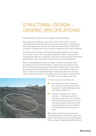 Mining Roads
STRUCTURAL DESIGN –
GENERIC SPECIFICATIONS
Introduction to Structural Design of Haul Roads
Haul road structural design concerns the ability of the road to carry the
imposed loads without the need for excessive maintenance or rehabilitation.
Haul roads deteriorate with time due to the interactive effect of traffic load
and specific subgrade and in-situ material strengths and structural thicknesses.
The CBR structural design method has been widely applied to the design
of mine haul roads in which untreated materials are used. However, when
multi-layered roads are considered in conjunction with a base layer of selected
blasted waste rock, a mechanistic approach is more often appropriate.
When a selected (blasted) waste rock layer is located immediately under
the wearing course, road performance is significantly improved, primarily
due to the load carrying capacity of the waste rock layer, which reduces the
susceptibility of the soft sub-grade, and in-situ, to the effects of high axle
loads. It also has the added advantage of reduced construction costs (by
virtue of reduced volumetric and compaction requirements), compared with
the CBR cover-curve design approach.
Critical in any structural design are:
■	 the compaction of the in-situ and
the compaction and thickness of the
layerworks or (selected) blasted waste
rock layer as a base; and
■	 the layer thicknesses (or ‘cover’)
selected -. If the layer is not thick
enough (too little ‘cover’) or not well
compacted during construction, then it
will compact when trucks drive on the
road, leading to very poor conditions
and large depressions/rutting in the
road.
When these critical design requirements
are overlooked, poor road performance will
result. In the Figure, poor structural design is
due to collapse of layers below the road as a
 
