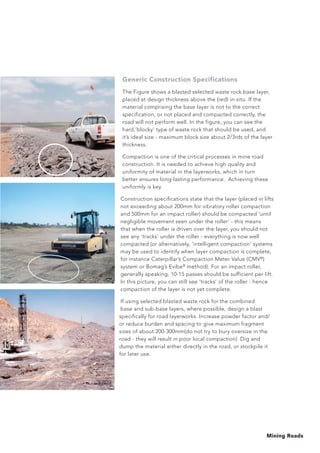 Mining Roads
Generic Construction Specifications
The Figure shows a blasted selected waste rock base layer,
placed at design thickness above the (red) in-situ. If the
material comprising the base layer is not to the correct
specification, or not placed and compacted correctly, the
road will not perform well. In the figure, you can see the
hard,’blocky’ type of waste rock that should be used, and
it’s ideal size - maximum block size about 2/3rds of the layer
thickness.
Compaction is one of the critical processes in mine road
construction. It is needed to achieve high quality and
uniformity of material in the layerworks, which in turn
better ensures long-lasting performance. Achieving these
uniformly is key.
Construction specifications state that the layer (placed in lifts
not exceeding about 200mm for vibratory roller compaction
and 500mm for an impact roller) should be compacted ‘until
negligible movement seen under the roller’ - this means
that when the roller is driven over the layer, you should not
see any ‘tracks’ under the roller - everything is now well
compacted (or alternatively, ‘intelligent compaction’ systems
may be used to identify when layer compaction is complete,
for instance Caterpillar’s Compaction Meter Value (CMV®
)
system or Bomag’s Evibe®
method). For an impact roller,
generally speaking, 10-15 passes should be sufficient per lift.
In this picture, you can still see ‘tracks’ of the roller - hence
compaction of the layer is not yet complete.
If using selected blasted waste rock for the combined
base and sub-base layers, where possible, design a blast
specifically for road layerworks. Increase powder factor and/
or reduce burden and spacing to give maximum fragment
sizes of about 200-300mm(do not try to bury oversize in the
road - they will result in poor local compaction) Dig and
dump the material either directly in the road, or stockpile it
for later use.
 