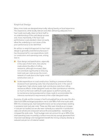 Mining Roads
Empirical Design
Many mine roads are designed empirically, relying heavily on local experience.
This experience, while locally relevant and often delivering adequate mine
haul roads eventually, does not lend itself to
an understanding of the road design process
and, more importantly, if the haul road
performance is sub-standard, does not easily
allow the underlying or root-cause of the
poor performance to be identified.
An ad-hoc or empirical approach to haul road
design is generally unsatisfactory because it
has the potential for over-expenditure, both
on construction and operating costs, arising
due to:
■	 Over-design and specification, especially
in the case of short term, low-volume
roads where the effect of rolling
resistance, although minimised, does
not contribute significantly to reducing
total road-user costs across the mine's
network of roads due to the higher initial
construction cost; or
■	 Under-expenditure on road construction, leading to premature failure;
excessive truck operating costs; loss of productivity and, in the case of
longer-term, high volume roads, high contributory costs from rolling
resistance effects. Under-designed roads are often maintenance intensive,
so much so that even well built roads appear to perform poorly, due
to maintenance being postponed on these roads to accommodate the
intensive maintenance requirements of the under-designed roads.
Economy of scale and the increase in haul truck payload has so far seen the ultra-
class truck (220t and larger) population rise to over 40% of all mine trucks used.
With this increasing size, haul road performance can be compromised, resulting
in excessive total road-user costs. These are often seen directly as an increase
in cost per ton hauled, but are also seen indirectly as a reduction in production
rates and vehicle and component service life and availabilities - translating to
increased life-cycle costs. Truck haulage costs can account for up to 50% of the
total operating costs incurred by a surface mine and any savings generated from
improved road design and management benefit the mining company directly as
reduced cost per ton of material hauled.
 