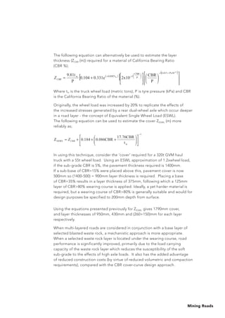 Mining Roads
The following equation can alternatively be used to estimate the layer
thickness (ZCBR (m)) required for a material of California Bearing Ratio
(CBR %);
	
Where tw is the truck wheel load (metric tons), P is tyre pressure (kPa) and CBR
is the California Bearing Ratio of the material (%).
Originally, the wheel load was increased by 20% to replicate the effects of
the increased stresses generated by a rear dual-wheel axle which occur deeper
in a road layer - the concept of Equivalent Single Wheel Load (ESWL).
The following equation can be used to estimate the cover ZESWL (m) more
reliably as;
In using this technique, consider the ‘cover’ required for a 320t GVM haul
truck with a 55t wheel load. Using an ESWL approximation of 1.2xwheel load,
if the sub-grade CBR is 5%, the pavement thickness required is 1400mm.
If a sub-base of CBR=15% were placed above this, pavement cover is now
500mm so (1400-500) = 900mm layer thickness is required. Placing a base
of CBR=35% results in a layer thickness of 375mm, following which a 125mm
layer of CBR80% wearing course is applied. Ideally, a yet harder material is
required, but a wearing course of CBR80% is generally suitable and would for
design purposes be specified to 200mm depth from surface.
Using the equations presented previously for ZESWL gives 1790mm cover,
and layer thicknesses of 950mm, 430mm and (260+150)mm for each layer
respectively.
When multi-layered roads are considered in conjunction with a base layer of
selected blasted waste rock, a mechanistic approach is more appropriate.
When a selected waste rock layer is located under the wearing course, road
performance is significantly improved, primarily due to the load carrying
capacity of the waste rock layer which reduces the susceptibility of the soft
sub-grade to the effects of high axle loads. It also has the added advantage
of reduced construction costs (by virtue of reduced volumetric and compaction
requirements), compared with the CBR cover-curve design approach.
( )
[ ]
( )
+=
+ 4
w
Px100.415
P
CBR
50.0287tw
P
CBR
2x100.331e0.104
P
9.81t
CBRZ
1
w
ESWL
t
17.76CBR
0.086CBR0.184Z +++= CBRZ ( )
[ ]
( )
+=
+ 4
w
Px100.415
P
CBR
50.0287tw
P
CBR
2x100.331e0.104
P
9.81t
CBRZ
1
w
ESWL
t
17.76CBR
0.086CBR0.184Z +++= CBRZ
 
