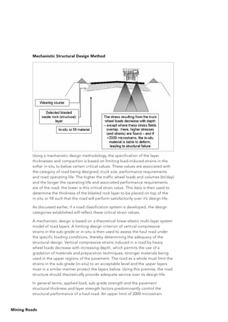 Mining Roads
Mechanistic Structural Design Method
Using a mechanistic design methodology, the specification of the layer
thicknesses and compaction is based on limiting load-induced strains in the
softer in-situ to below certain critical values. These values are associated with
the category of road being designed, truck size, performance requirements
and road operating life. The higher the traffic wheel loads and volumes (kt/day)
and the longer the operating life and associated performance requirements
are of the road, the lower is this critical strain value. This data is then used to
determine the thickness of the blasted rock layer to be placed on top of the
in-situ or fill such that the road will perform satisfactorily over it’s design life.
As discussed earlier, if a road classification system is developed, the design
categories established will reflect these critical strain values.
A mechanistic design is based on a theoretical linear-elastic multi-layer system
model of road layers. A limiting design criterion of vertical compressive
strains in the sub-grade or in-situ is then used to assess the haul road under
the specific loading conditions, thereby determining the adequacy of the
structural design. Vertical compressive strains induced in a road by heavy
wheel loads decrease with increasing depth, which permits the use of a
gradation of materials and preparation techniques; stronger materials being
used in the upper regions of the pavement. The road as a whole must limit the
strains in the sub-grade (in-situ) to an acceptable level and the upper layers
must in a similar manner protect the layers below. Using this premise, the road
structure should theoretically provide adequate service over its design life.
In general terms, applied load, sub-grade strength and the pavement
structural thickness and layer strength factors predominantly control the
structural performance of a haul road. An upper limit of 2000 microstrain
 