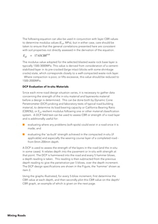 Mining Roads
The following equation can also be used in conjunction with layer CBR values
to determine modulus values (Eeff, MPa), but in either case, care should be
taken to ensure that the general correlations presented here are consistent
with soil properties not directly assessed in the derivation of the equation.
The modulus value adopted for the selected blasted waste rock base layer is
typically 1500-3000MPa. This value is derived from consideration of a cement-
stabilized layer in its pre-cracked (large intact blocks with some shrinkage
cracks) state, which corresponds closely to a well-compacted waste rock layer.	
Where compaction is poor, or lifts excessive, this value should be reduced to
1500-2000MPa.
DCP Evaluation of In-situ Materials
Since each mine road design situation varies, it is necessary to gather data
concerning the strength of the in-situ material and layerworks material
before a design is determined. This can be done both by Dynamic Cone
Penetrometer (DCP) probing and laboratory tests of typical road building
material, to determine its load bearing capacity or California Bearing Ratio
(CBR(%)), or Eeff resilient modulus following one or other material classification
system. A DCP field test can be used to assess CBR or strength of a road layer
and is additionally useful for:
■	 evaluating where any problems (soft spots) could exist in a road once it is
made; and
■	 evaluating the ‘as-built’ strength achieved in the compacted in-situ (if
applicable) and especially the wearing course layer of a completed road -
from 0mm-200mm depth.
A DCP is used to assess the strength of the layers in the road (and the in-situ
in some cases). It relates depth into the pavement or in-situ with strength at
that point. The DCP is hammered into the road and every 5 hammer blows,
a depth reading is taken. This reading is then subtracted from the previous
depth reading to give the penetration per 5 blows, over the depth increment.
The DCP design specifications are shown in the Figure, the ‘hammer’ shown as
item 2.
Using the graphs illustrated, for every 5-blow increment, first determine the
CBR value at each depth, and then secondly plot this CBR value on the depth/
CBR graph, an example of which is given on the next page.
64.0
63.17 CBREeff =
 