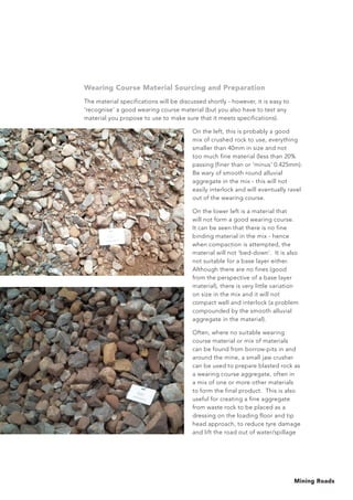 Mining Roads
Wearing Course Material Sourcing and Preparation
The material specifications will be discussed shortly - however, it is easy to
‘recognise’ a good wearing course material (but you also have to test any
material you propose to use to make sure that it meets specifications).
On the left, this is probably a good
mix of crushed rock to use, everything
smaller than 40mm in size and not
too much fine material (less than 20%
passing (finer than or ‘minus’ 0.425mm).
Be wary of smooth round alluvial
aggregate in the mix - this will not
easily interlock and will eventually ravel
out of the wearing course.
On the lower left is a material that
will not form a good wearing course.
It can be seen that there is no fine
binding material in the mix - hence
when compaction is attempted, the
material will not ‘bed-down’. It is also
not suitable for a base layer either.
Although there are no fines (good
from the perspective of a base layer
material), there is very little variation
on size in the mix and it will not
compact well and interlock (a problem
compounded by the smooth alluvial
aggregate in the material).
Often, where no suitable wearing
course material or mix of materials
can be found from borrow-pits in and
around the mine, a small jaw crusher
can be used to prepare blasted rock as
a wearing course aggregate, often in
a mix of one or more other materials
to form the final product. This is also
useful for creating a fine aggregate
from waste rock to be placed as a
dressing on the loading floor and tip
head approach, to reduce tyre damage
and lift the road out of water/spillage
 