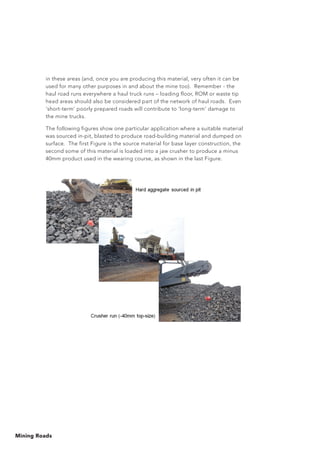 Mining Roads
in these areas (and, once you are producing this material, very often it can be
used for many other purposes in and about the mine too). Remember - the
haul road runs everywhere a haul truck runs – loading floor, ROM or waste tip
head areas should also be considered part of the network of haul roads. Even
‘short-term’ poorly prepared roads will contribute to ‘long-term’ damage to
the mine trucks.
The following figures show one particular application where a suitable material
was sourced in-pit, blasted to produce road-building material and dumped on
surface. The first Figure is the source material for base layer construction, the
second some of this material is loaded into a jaw crusher to produce a minus
40mm product used in the wearing course, as shown in the last Figure.
 