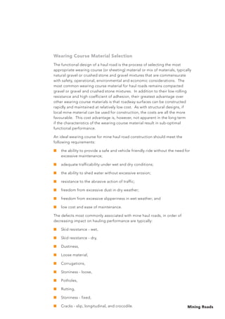 Mining Roads
Wearing Course Material Selection
The functional design of a haul road is the process of selecting the most
appropriate wearing course (or sheeting) material or mix of materials, typically
natural gravel or crushed stone and gravel mixtures that are commensurate
with safety, operational, environmental and economic considerations. The
most common wearing course material for haul roads remains compacted
gravel or gravel and crushed stone mixtures. In addition to their low rolling
resistance and high coefficient of adhesion, their greatest advantage over
other wearing course materials is that roadway surfaces can be constructed
rapidly and maintained at relatively low cost. As with structural designs, if
local mine material can be used for construction, the costs are all the more
favourable. This cost advantage is, however, not apparent in the long term
if the characteristics of the wearing course material result in sub-optimal
functional performance.
An ideal wearing course for mine haul road construction should meet the
following requirements:
■	 the ability to provide a safe and vehicle friendly ride without the need for
excessive maintenance;
■	 adequate trafficability under wet and dry conditions;
■	 the ability to shed water without excessive erosion;
■	 resistance to the abrasive action of traffic;
■	 freedom from excessive dust in dry weather;
■	 freedom from excessive slipperiness in wet weather; and
■	 low cost and ease of maintenance.
The defects most commonly associated with mine haul roads, in order of
decreasing impact on hauling performance are typically:
■	 Skid resistance - wet,
■	 Skid resistance - dry,
■	 Dustiness,
■	 Loose material,
■	 Corrugations,
■	 Stoniness - loose,
■	 Potholes,
■	 Rutting,
■	 Stoniness - fixed,
■	 Cracks - slip, longitudinal, and crocodile.
 