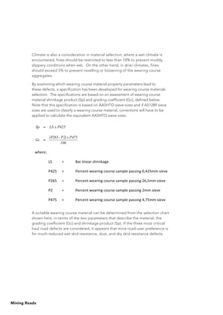 Mining Roads
Climate is also a consideration in material selection; where a wet climate is
encountered, fines should be restricted to less than 10% to prevent muddy,
slippery conditions when wet. On the other hand, in drier climates, fines
should exceed 5% to prevent ravelling or loosening of the wearing course
aggregates.
By examining which wearing course material property parameters lead to
these defects, a specification has been developed for wearing course materials
selection. The specifications are based on an assessment of wearing course
material shrinkage product (Sp) and grading coefficient (Gc), defined below.
Note that this specification is based on AASHTO sieve sizes and if AS1289 sieve
sizes are used to classify a wearing course material, corrections will have to be
applied to calculate the equivalent AASHTO sieve sizes.
A suitable wearing course material can be determined from the selection chart
shown here, in terms of the two parameters that describe the material; the
grading coefficient (Gc) and shrinkage product (Sp). If the three most critical
haul road defects are considered, it appears that mine road-user preference is
for much-reduced wet skid resistance, dust, and dry skid resistance defects.
 