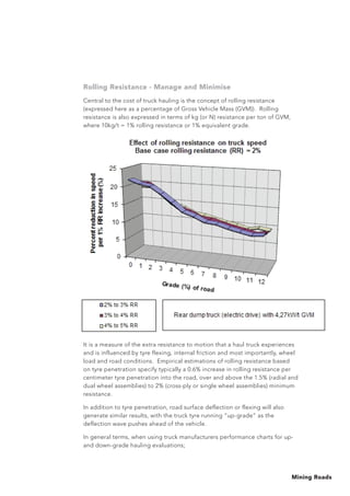 Mining Roads
Rolling Resistance - Manage and Minimise
Central to the cost of truck hauling is the concept of rolling resistance
(expressed here as a percentage of Gross Vehicle Mass (GVM)). Rolling
resistance is also expressed in terms of kg (or N) resistance per ton of GVM,
where 10kg/t = 1% rolling resistance or 1% equivalent grade.
It is a measure of the extra resistance to motion that a haul truck experiences
and is influenced by tyre flexing, internal friction and most importantly, wheel
load and road conditions. Empirical estimations of rolling resistance based
on tyre penetration specify typically a 0.6% increase in rolling resistance per
centimeter tyre penetration into the road, over and above the 1.5% (radial and
dual wheel assemblies) to 2% (cross-ply or single wheel assemblies) minimum
resistance.
In addition to tyre penetration, road surface deflection or flexing will also
generate similar results, with the truck tyre running “up-grade” as the
deflection wave pushes ahead of the vehicle.
In general terms, when using truck manufacturers performance charts for up-
and down-grade hauling evaluations;
 