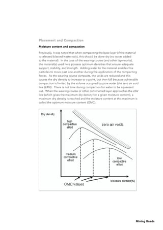 Mining Roads
Placement and Compaction
Moisture content and compaction
Previously, it was noted that when compacting the base layer (if the material
is selected blasted waste rock), this should be done dry (no water added
to the material). In the case of the wearing course (and other layerworks),
the material(s) used here possess optimum densities that ensure adequate
support, stability, and strength. Adding water to the material enables fine
particles to move past one another during the application of the compacting
forces. As the wearing course compacts, the voids are reduced and this
causes the dry density to increase to a point, but then fall because achievable
compaction is limited by the volume occupied by pore water (the zero air void
line (ZAV)). There is not time during compaction for water to be squeezed
out. When the wearing course or other constructed layer approaches the ZAV
line (which gives the maximum dry density for a given moisture content), a
maximum dry density is reached and the moisture content at this maximum is
called the optimum moisture content (OMC).
 