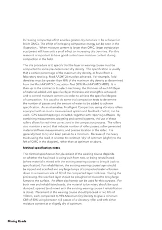 Mining Roads
Increasing compactive effort enables greater dry densities to be achieved at
lower OMCs. The effect of increasing compactive energy can be seen in the
illustration.. When moisture content is larger than OMC, larger compaction
equipment will have only a small effect on increasing dry densities. For this
reason it is important to have good control over moisture content during
compaction in the field.
The site procedure is to specify that the layer or wearing course must be
compacted to some pre-determined dry density. This specification is usually
that a certain percentage of the maximum dry density, as found from a
laboratory test (e.g. Mod AASHTO) must be achieved. For example, field
densities must be greater than 98% of the maximum dry density as determined
from the Mod AASHTO Compaction Test (98% Mod AASHTO MDD). It is
then up to the contractor to select machinery, the thickness of each lift (layer
of material added until specified layer thickness and strength is achieved)
and to control moisture contents in order to achieve the specified degree
of compaction. It is usual to do some trial compaction tests to determine
the number of passes and the amount of water to be added to achieve
specification. As an alternative, Intelligent Compaction, using vibratory rollers
equipped with an in-situ measurement system and feedback control, can be
used. GPS based mapping is included, together with reporting software. By
combining measurement, reporting and control systems, the use of these
rollers allows for real-time corrections in the compaction process. The rollers
also maintain a record that includes number of roller passes, roller-generated
material stiffness measurements, and precise location of the roller. It is
generally best to try and keep passes to a minimum. Because of the heavy
trucks using the road, it is better to construct ‘dry’ of optimum (slightly to the
left of OMC in the diagram), rather than at optimum or above.
Method specification notes
The method specification for placement of the wearing course depends
on whether the haul road is being built from new, or being rehabilitated
(where material is mixed with the existing wearing course to bring it back to
specification). For rehabilitation, the existing wearing course layer should
be ripped and scarified and any large lumps of compacted material broken
down to a maximum size of 1/3 of the compacted layer thickness. During the
processing, the scarified layer should be ploughed or bladed to bring large
lumps to the surface. An offset disc harrow can be used for this purpose. For
both new and rehabilitated roads, the material to be mixed should be spot
dumped, opened (and mixed with the existing wearing course if rehabilitation
is done). Placement of the wearing course should proceed in two lifts of
100mm, each compacted to 98% Maximum Dry Density to give a minimum
CBR of 80% using between 4-8 passes of a vibratory roller and with either
moisture content at or slightly dry of optimum.
 