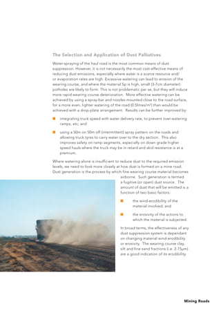 Mining Roads
The Selection and Application of Dust Palliatives
Water-spraying of the haul road is the most common means of dust
suppression. However, it is not necessarily the most cost-effective means of
reducing dust emissions, especially where water is a scarce resource and/
or evaporation rates are high. Excessive watering can lead to erosion of the
wearing course, and where the material Sp is high, small (3-7cm diameter)
potholes are likely to form. This is not problematic per se, but they will induce
more rapid wearing course deterioration. More effective watering can be
achieved by using a spray-bar and nozzles mounted close to the road surface,
for a more even, lighter watering of the road (0.5litres/m2
) than would be
achieved with a drop-plate arrangement. Results can be further improved by:
■	 integrating truck speed with water delivery rate, to prevent over-watering
ramps, etc; and
■	 using a 50m on 50m off (intermittent) spray pattern on the roads and
allowing truck tyres to carry water over to the dry section. This also
improves safety on ramp segments, especially on down grade higher
speed hauls where the truck may be in retard and skid resistance is at a
premium.
Where watering alone is insufficient to reduce dust to the required emission
levels, we need to look more closely at how dust is formed on a mine road.
Dust generation is the process by which fine wearing course material becomes
airborne. Such generation is termed
a fugitive (or open) dust source. The
amount of dust that will be emitted is a
function of two basic factors:
■	 the wind-erodibility of the
material involved; and
■	 the erosivity of the actions to
which the material is subjected.
In broad terms, the effectiveness of any
dust suppression system is dependant
on changing material wind-erodibility
or erosivity. The wearing course clay,
silt and fine sand fractions (i.e. 2-75μm)
are a good indication of its erodibility.
 