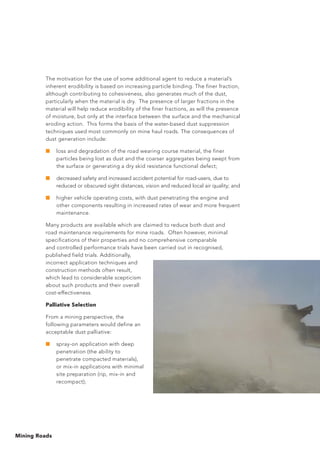 Mining Roads
The motivation for the use of some additional agent to reduce a material’s
inherent erodibility is based on increasing particle binding. The finer fraction,
although contributing to cohesiveness, also generates much of the dust,
particularly when the material is dry. The presence of larger fractions in the
material will help reduce erodibility of the finer fractions, as will the presence
of moisture, but only at the interface between the surface and the mechanical
eroding action. This forms the basis of the water-based dust suppression
techniques used most commonly on mine haul roads. The consequences of
dust generation include:
■	 loss and degradation of the road wearing course material, the finer
particles being lost as dust and the coarser aggregates being swept from
the surface or generating a dry skid resistance functional defect;
■	 decreased safety and increased accident potential for road-users, due to
reduced or obscured sight distances, vision and reduced local air quality; and
■	 higher vehicle operating costs, with dust penetrating the engine and
other components resulting in increased rates of wear and more frequent
maintenance.
Many products are available which are claimed to reduce both dust and
road maintenance requirements for mine roads. Often however, minimal
specifications of their properties and no comprehensive comparable
and controlled performance trials have been carried out in recognised,
published field trials. Additionally,
incorrect application techniques and
construction methods often result,
which lead to considerable scepticism
about such products and their overall
cost-effectiveness.
Palliative Selection
From a mining perspective, the
following parameters would define an
acceptable dust palliative:
■	 spray-on application with deep
penetration (the ability to
penetrate compacted materials),
or mix-in applications with minimal
site preparation (rip, mix-in and
recompact);
 