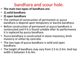 bandhara and scour hole.
• The main two types of bandhara are:
• 1) solid bandhara
• 2) open bandhara
• The method of construction of permanent or pucca
bandhara is depend upon temporary or kaccha bandhara.
• Before construction of permanent or pucca bandhara is
constructed and if it is found suitable after its performance
it is replaced by pucca bandhara.
• Pucca bandhara is constructed in stone masonary, brick
masonry or either by concrete.
• The two type of pucca bandhara is solid and open
bandhara.
• The height of bandhara may vary from 2.5 to 3.5m. And top
width is between 3 to 4m.
 
