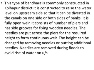 .
• This type of bandhara is commonly constructed in
Kolhapur district It is constructed to raise the water
level on upstream side so that it can be diverted in
the canals on one side or both sides of banks. It is
fully open weir. It consists of number of piers and
has side grooves for fixing wooden needles. The
needles are put across the piers for the required
height to form continuous weir. The height can be
changed by removing needles or putting additional
needles. Needles are removed during floods to
avoid rise of water on u/s.
 