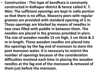 .
• Construction : This type of bandhara is commonly
constructed in Kolhapur district & hence called K. T.
Weir. The sufficient openings are kept in nalla portion
so that there is no afflux. Masonry piers with regular
grooves are provided with standard opening of 2 m.
These openings are blocked by means of needles in
two rows filled with paddle in between them. The
needles are placed in the grooves provided in piers.
The size of wooden needle 15 cm high, 5 cm thick & 2
m in length. These wooden needles are placed into
the openings by the fag end of monsoon to store the
post monsoon water. It is necessary to restrict the
number of openings because of the consideration
difficulties involved each time in placing the wooden
needles at the fag end of the monsoon & removed of
them just before the monsoon.
 