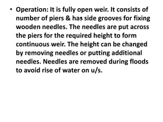 .
• Operation: It is fully open weir. It consists of
number of piers & has side grooves for fixing
wooden needles. The needles are put across
the piers for the required height to form
continuous weir. The height can be changed
by removing needles or putting additional
needles. Needles are removed during floods
to avoid rise of water on u/s.
 
